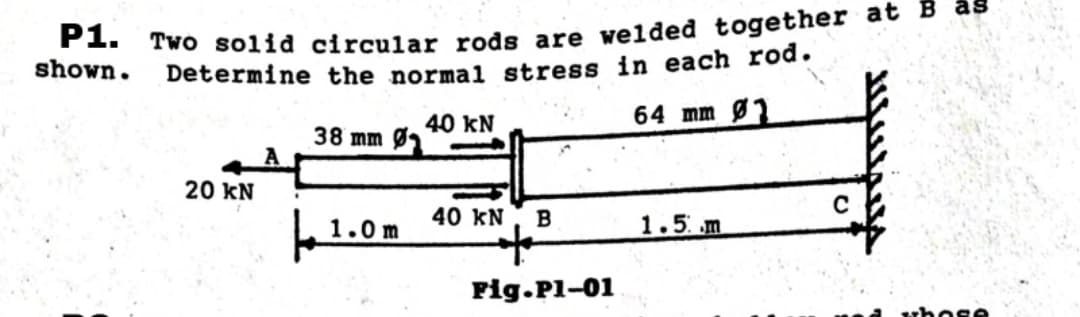 shown.
P1. Two solid circular rods are welded together at B as
Determine the normal stress in each rod.
64 mm Ø1
20 KN
38 mm Ø
1.0m
40 KN
40 KN B
t
Fig.pl-01
1.5 m
C
whose