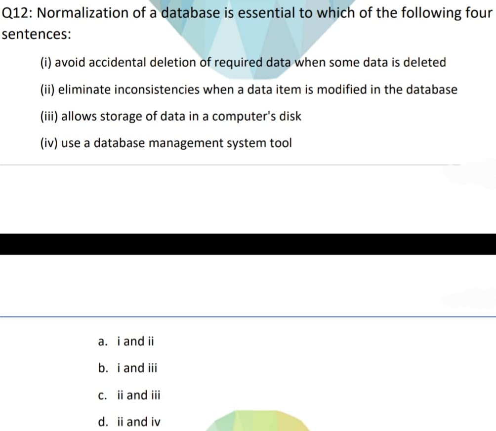 Q12: Normalization of a database is essential to which of the following four
sentences:
(i) avoid accidental deletion of required data when some data is deleted
(ii) eliminate inconsistencies when a data item is modified in the database
(iii) allows storage of data in a computer's disk
(iv) use a database management system tool
a. i and ii
b. i and iii
c. ii and iii
d. ii and iv
