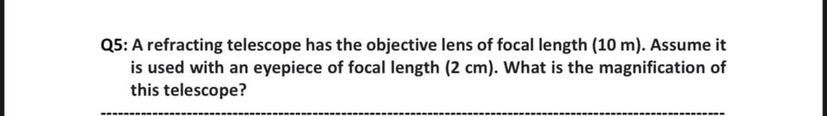 Q5: A refracting telescope has the objective lens of focal length (10 m). Assume it
is used with an eyepiece of focal length (2 cm). What is the magnification of
this telescope?
