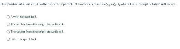 The position of a particle, A, with respect to a particle. B. can be expressed as FA/BA-rg where the subscript notation A/B means:
A with respect to B.
The vector from the origin to particle A.
The vector from the origin to particle B.
OB with respect to A.