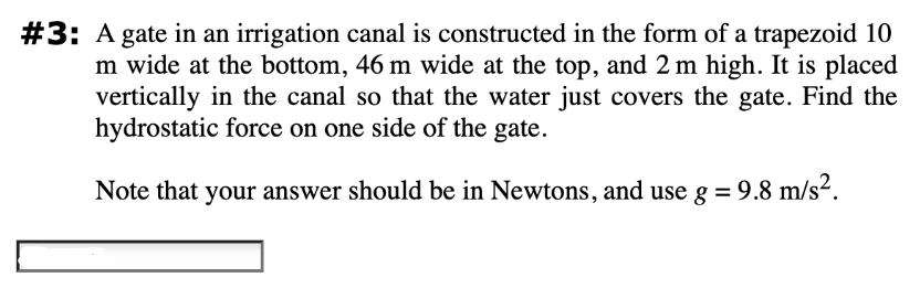 #3: A gate in an irrigation canal is constructed in the form of a trapezoid 10
m wide at the bottom, 46 m wide at the top, and 2 m high. It is placed
vertically in the canal so that the water just covers the gate. Find the
hydrostatic force on one side of the gate.
Note that your answer should be in Newtons, and use g = 9.8 m/s².