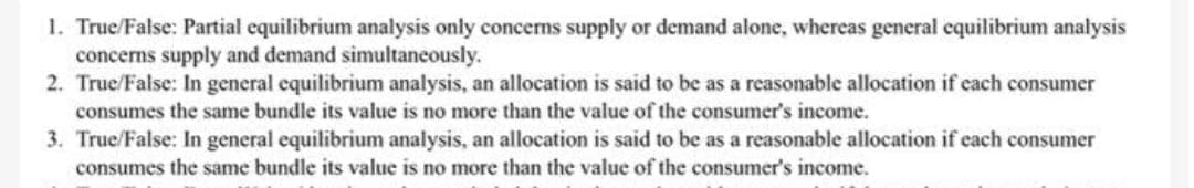 1. True/False: Partial equilibrium analysis only concerns supply or demand alone, whereas general equilibrium analysis
concerns supply and demand simultaneously.
2. True/False: In general equilibrium analysis, an allocation is said to be as a reasonable allocation if each consumer
consumes the same bundle its value is no more than the value of the consumer's income.
3. True/False: In general equilibrium analysis, an allocation is said to be as a reasonable allocation if each consumer
consumes the same bundle its value is no more than the value of the consumer's income.