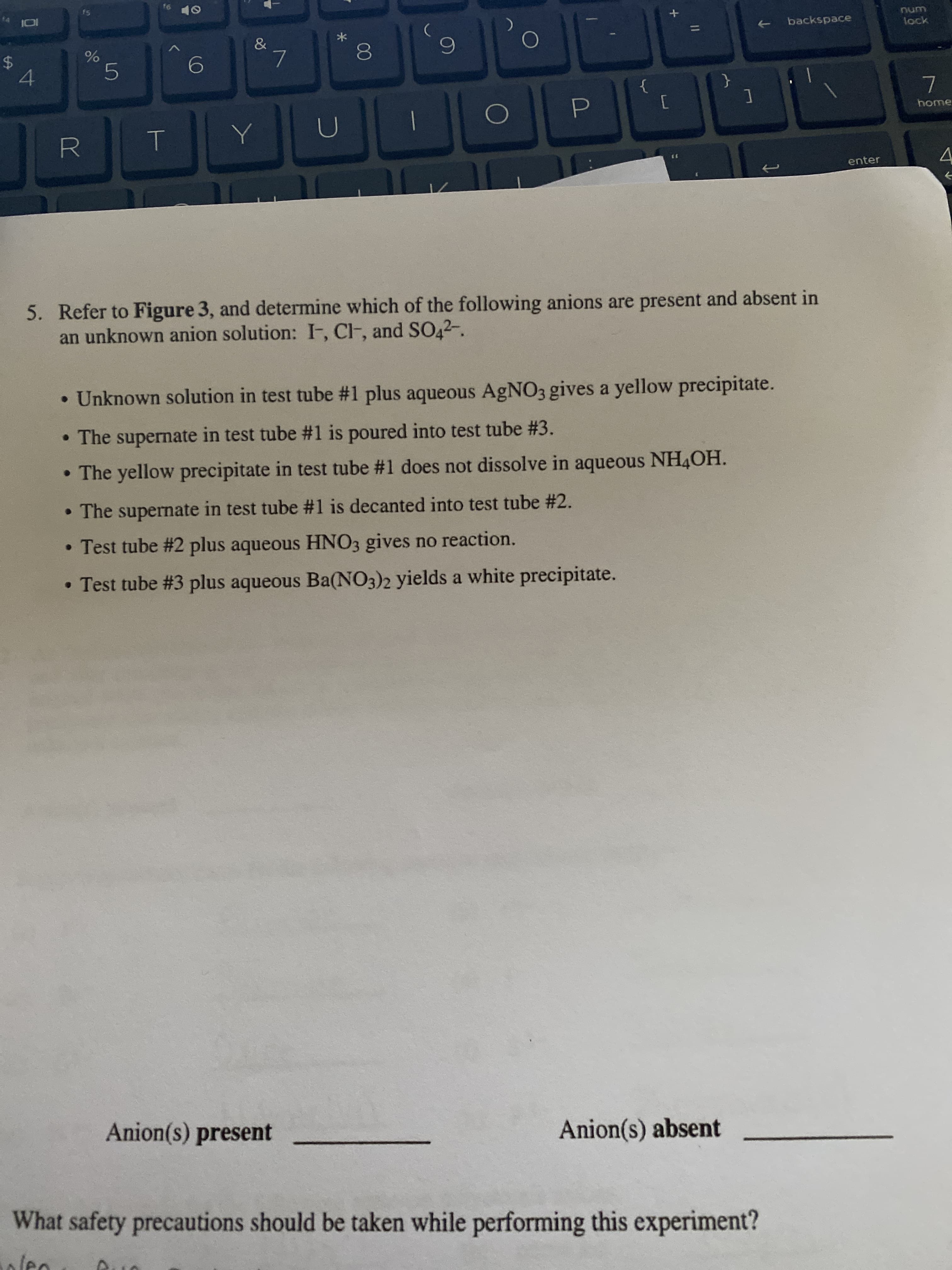 16
10
14
num
backspace
lock
&
%24
7.
{
home
enter
5. Refer to Figure 3, and determine which of the following anions are present and absent in
an unknown anion solution: I, CF, and SO42-.
• Unknown solution in test tube #1 plus aqueous AGNO3 gives a yellow precipitate.
• The supernate in test tube #1 is poured into test tube #3.
• The yellow precipitate in test tube #1 does not dissolve in aqueous NH4OH.
• The supernate in test tube #1 is decanted into test tube #2.
• Test tube #2 plus aqueous HNO3 gives no reaction.
• Test tube #3 plus aqueous Ba(NO3)2 yields a white precipitate.
Anion(s) present
Anion(s) absent
What safety precautions should be taken while performing this experiment?
00
く
