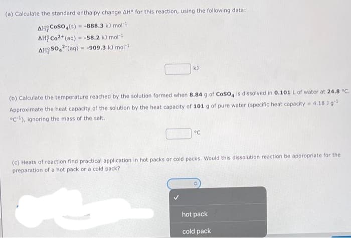 (a) Calculate the standard enthalpy change AH° for this reaction, using the following data:
AH COSO4(s) = = -888.3 kJ mol-1
AH Co2+ (aq) = -58.2 kJ mol-¹
AHSO42(aq) = -909.3 k) mol-1
k)
(b) Calculate the temperature reached by the solution formed when 8.84 g of CoSO4 is dissolved in 0.101 L of water at 24.8 °C.
Approximate the heat capacity of the solution by the heat capacity of 101 g of pure water (specific heat capacity = 4.18 Jg¹
C1), ignoring the mass of the salt.
°C
(c) Heats of reaction find practical application in hot packs or cold packs. Would this dissolution reaction be appropriate for the
preparation of a hot pack or a cold pack?
Bole
hot pack
cold pack