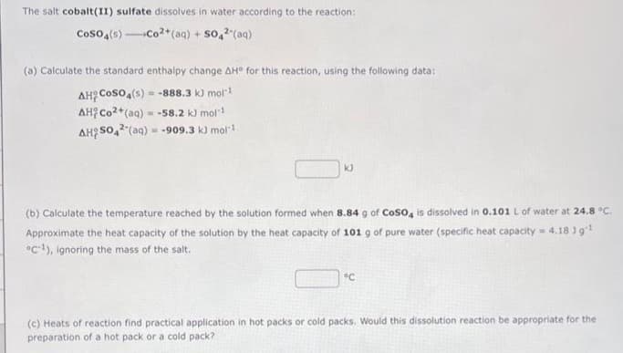 The salt cobalt(II) sulfate dissolves in water according to the reaction:
COSO4(s)-Co2+ (aq) + SO4² (aq)
(a) Calculate the standard enthalpy change AH° for this reaction, using the following data:
AH C
CoSO4(s) -888.3 k) mol-¹
AH Co2+ (aq) = -58.2 kJ mol-¹
AHSO4 (aq) = -909.3 kJ mol-1
=
KJ
(b) Calculate the temperature reached by the solution formed when 8.84 g of CoSO4 is dissolved in 0.101 L of water at 24.8 °C.
Approximate the heat capacity of the solution by the heat capacity of 101 g of pure water (specific heat capacity = 4.18 ] g ¹
°C-¹), ignoring the mass of the salt.
°C
(c) Heats of reaction find practical application in hot packs or cold packs. Would this dissolution reaction be appropriate for the
preparation of a hot pack or a cold pack?