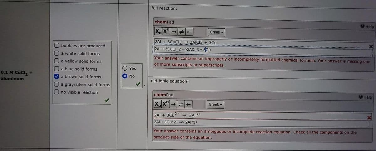 0.1 M CuCl₂ +
aluminum
U
DUO
bubbles are produced
a white solid forms
a yellow solid forms
a blue solid forms
a brown solid forms
a gray/silver solid forms
no visible reaction
Yes
No
full reaction:
chemPad
XX
2AI+ 3CuCl₂ → 2AICI3 + 3Cu
2AI +3CUCI_2 -->2AICI3 + 3Cu
→=T
net ionic equation:
Your answer contains an improperly or incompletely formatted chemical formula. Your answer is missing one
or more subscripts or superscripts.
chemPad
XX →
2AI + 3Cu2+
2AI + 3Cu^2+ --> 2A1^3+
13+
Greek -
2A1-
Greek -
Help
Your answer contains an ambiguous or incomplete reaction equation. Check all the components on the
product-side of the equation.
Help