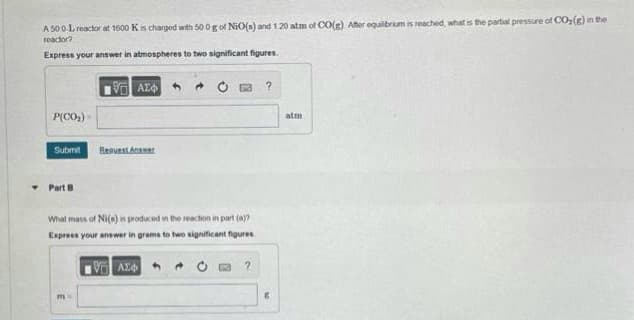 A 500-L reactor at 1500 K is charged with 500 g of NiO(s) and 1.20 atm of CO(g) After equilibrium is reached, what is the partial pressure of CO₂(g) in the
reactor?
Express your answer in atmospheres to two significant figures.
ΤΕΙ ΑΣΦΑ
P(CO₂)
Submit
Part B
Request Answer
What mass of Ni(e) is produced in the
reaction in part (a)?
Express your answer in grams to two significant figures
m=
1961 ΑΣΦ
?
?
atm