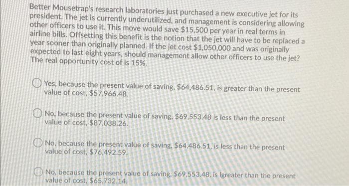 Better Mousetrap's research laboratories just purchased a new executive jet for its
president. The jet is currently underutilized, and management is considering allowing
other officers to use it. This move would save $15,500 per year in real terms in
airline bills. Offsetting this benefit is the notion that the jet will have to be replaced a
year sooner than originally planned. If the jet cost $1,050,000 and was originally
expected to last eight years, should management allow other officers to use the jet?
The real opportunity cost of is 15%.
Yes, because the present value of saving, $64,486.51, is greater than the present
value of cost, $57.966.48.
No, because the present value of saving. $69.553.48 is less than the present
value of cost, $87,038.26.
No, because the present value of saving, $64.486.51, is less than the present
value of cost, $76,492.59.
No, because the present value of saving, $69,553.48, is Igreater than the present
value of cost, $65,732.14.