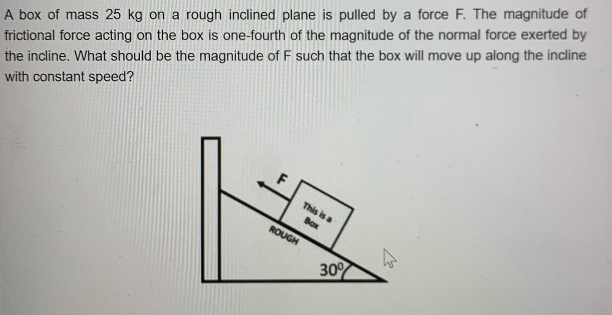 A box of mass 25 kg on a rough inclined plane is pulled by a force F. The magnitude of
frictional force acting on the box is one-fourth of the magnitude of the normal force exerted by
the incline. What should be the magnitude of F such that the box will move up along the incline
with constant speed?
This is a
Box
ROUGH
30%