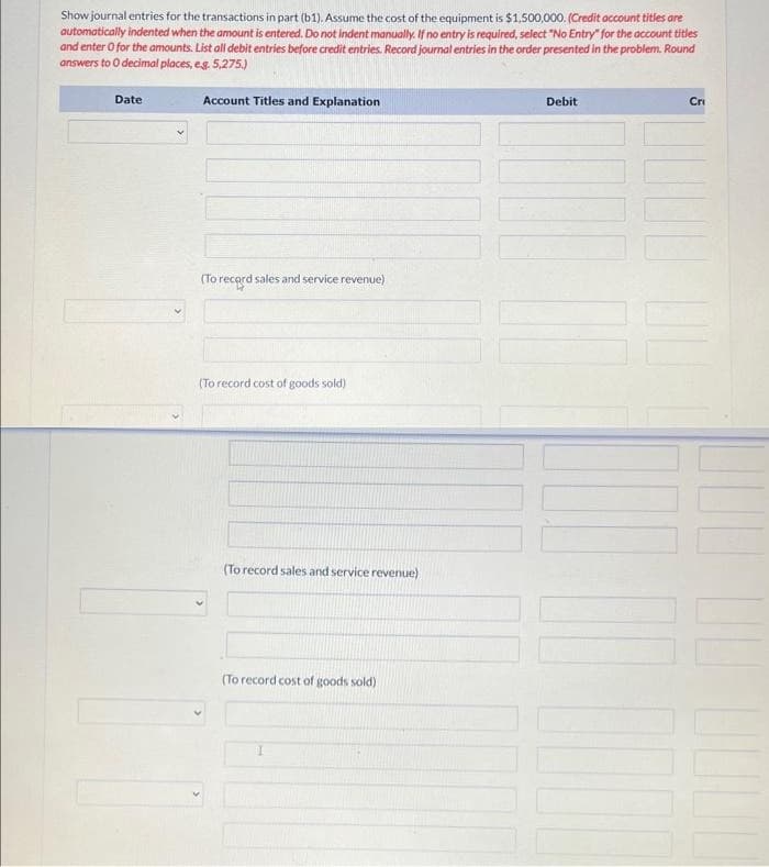 Show journal entries for the transactions in part (b1). Assume the cost of the equipment is $1,500,000. (Credit account titles are
automatically indented when the amount is entered. Do not indent manually. If no entry is required, select "No Entry" for the account titles
and enter 0 for the amounts. List all debit entries before credit entries. Record journal entries in the order presented in the problem. Round
answers to 0 decimal places, e.g. 5,275.)
Date
Account Titles and Explanation
(To record sales and service revenue)
(To record cost of goods sold)
(To record sales and service revenue)
(To record cost of goods sold)
Debit
|||
Cri