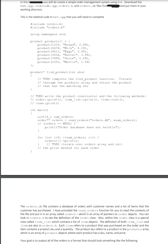 In this h
you will do create a simple order management system using C++. Download the
hw6.cpp, ordersdb.cpp, orders.h, and orders.db files from
working directory.
This is the skeletal code in hw5.cpp that you will need to complete
#include <stdio.h>
#include "orders.h"
using namespace std;
product products [] {
};
product (1234, "Bread", 2.99),
product (5678, "Milk", 4.19),
product (9012, "Eggs", 3.49),
product (3456, "Butter", 3.99),
product (7890, "Juice", 2.49),
product (2345, "Muffin", 1.49)
product find product (int sku)
f
}
and put them in your
// TODO complete the find product function. Iterate
// through the products array and return the product
// that has the matching sku
// TODO write the product constructor and the following methods:
// order: print(), item_list::print(), item:: cost(),
// item::print()
f
int main()
uint16_t num_orders;
order** orders read_orders ("orders.db", &num_orders);
if (orders NULL) {
}
printf("Order database does not exist\n");
for (int i=0; i<num_orders; i++) {
}
orders[i]->print();
// TODO iterate over orders array and call
// the print method for each order
}
The orders.db file contains a database of orders with customer names and a list of items that the
customer has purchased. I have provided the read_orders function for you to read the contents of
the file and put it in an array called orders-which is an array of pointers to order objects. You can
look in orders.h to see the definition of the order class. Also, within the order class is a special
class called item list which contains a list of item objects. The definition of both item list and
item are also in orders.h. Each item refers to a product that was purchased on the order and the
item contains a product sku and a quantity. The product sku refers to a product in the products array
which is an array of product objects where each product has a sku, name, and price.
Your goal is to output all of the orders in a format that should look something like the following: