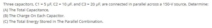 Three capacitors, C1 = 5 µF, C2 = 10 µF, and C3 = 20 pF, are connected in parallel across a 150-V source. Determine:
(A) The Total Capacitance,
(B) The Charge On Each Capacitor,
(C) The Total Energy Stored In The Parallel Combination.
