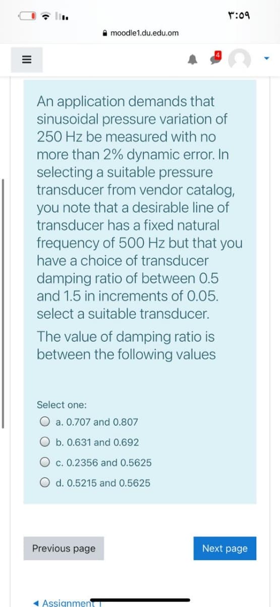 r:09
A moodle1.du.edu.om
An application demands that
sinusoidal pressure variation of
250 Hz be measured with no
more than 2% dynamic error. In
selecting a suitable pressure
transducer from vendor catalog,
you note that a desirable line of
transducer has a fixed natural
frequency of 500 Hz but that you
have a choice of transducer
damping ratio of between 0.5
and 1.5 in increments of 0.05.
select a suitable transducer.
The value of damping ratio is
between the following values
Select one:
O a. 0.707 and 0.807
O b. 0.631 and 0.692
O c. 0.2356 and 0.5625
O d. 0.5215 and 0.5625
Previous page
Next page
1 Aşsignmen
