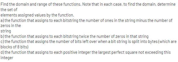 Find the domain and range of these functions. Note that in each case, to find the domain, determine
the set of
elements assigned values by the function.
a)the function that assigns to each bitstring the number of ones in the string minus the number of
zeros in the
string
b)the function that assigns to each bitstring twice the number of zeros in that string
c) the function that assigns the number of bits left over when a bit string is split into bytes (which are
blocks of 8 bits)
d) the function that assigns to each positive integer the largest perfect square not exceeding this
integer
