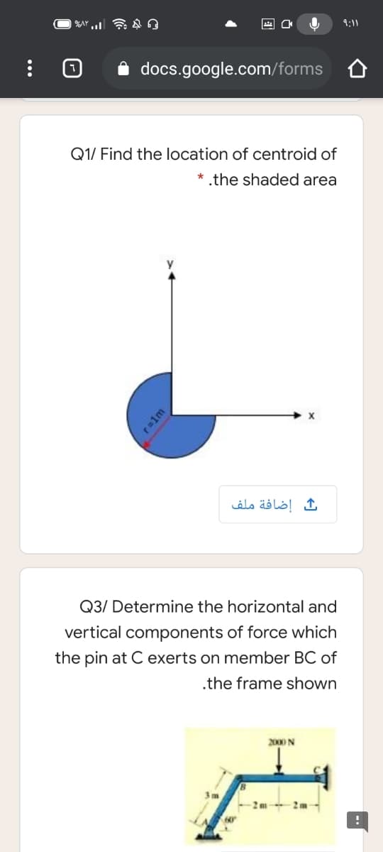 9:11
docs.google.com/forms
Q1/ Find the location of centroid of
* .the shaded area
إضافة ملف
Q3/ Determine the horizontal and
vertical components of force which
the pin at C exerts on member BC of
.the frame shown
2000 N
2m
2m
60
ralm
