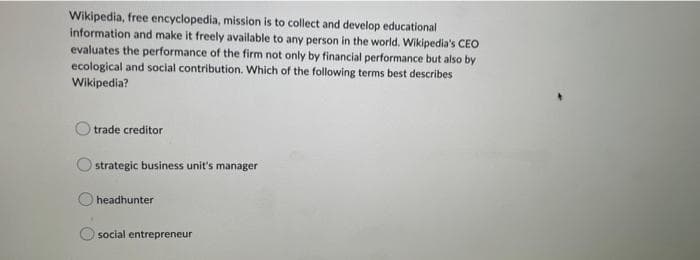 Wikipedia, free encyclopedia, mission is to collect and develop educational
information and make it freely available to any person in the world. Wikipedia's CEO
evaluates the performance of the firm not only by financial performance but also by
ecological and social contribution. Which of the following terms best describes
Wikipedia?
trade creditor
strategic business unit's manager
headhunter
social entrepreneur
