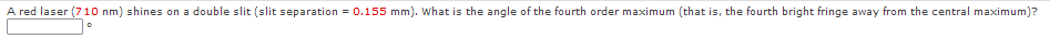 A red laser (710 nm) shines on a double slit (slit separation = 0.155 mm). What is the angle of the fourth order maximum (that is, the fourth bright fringe away from the central maximum)?
