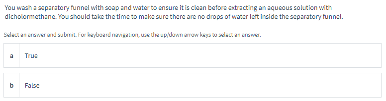 You wash a separatory funnel with soap and water to ensure it is clean before extracting an aqueous solution with
dicholormethane. You should take the time to make sure there are no drops of water left inside the separatory funnel.
Select an answer and submit. For keyboard navigation, use the up/down arrow keys to select an answer.
a
True
False