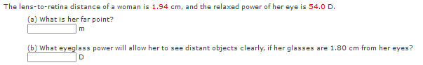 The lens-to-retina distance of a woman is 1.94 cm, and the relaxed power of her eye is 54.0 D.
(a) What is her far point?
m
(b) What eyeglass power will allow her to see distant objects clearly, if her glasses are 1.80 cm from her eyes?
