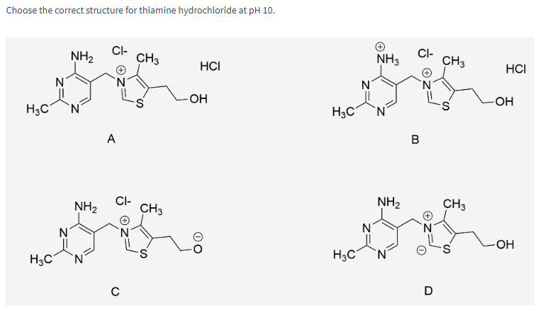 Choose the correct structure for thiamine hydrochloride at pH 10.
H3C
H3C
N
NH₂
NH₂
CI-
A
CI-
с
CH3
CH3
HCI
-OH
OO
H3C
H3C
N
NH3
NH₂
CI-
B
D
CH3
S
CH3
S
HCI
OH
-OH