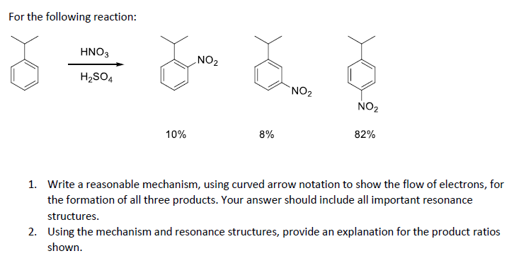 For the following reaction:
HNO3
H2SO4
NO2
NO2
NO2
10%
8%
82%
1. Write a reasonable mechanism, using curved arrow notation to show the flow of electrons, for
the formation of all three products. Your answer should include all important resonance
structures.
2. Using the mechanism and resonance structures, provide an explanation for the product ratios
shown.