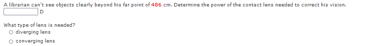 A librarian can't see objects clearly beyond his far point of 486 cm. Determine the power of the contact lens needed to correct his vision.
D
What type of lens is needed?
O diverging lens
O converging lens

