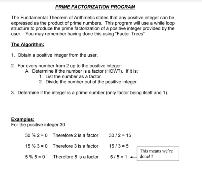PRIME FACTORIZATION PROGRAM
The Fundamental Theorem of Arithmetic states that any positive integer can be
expressed as the product of prime numbers. This program will use a while loop
structure to produce the prime factorization of a positive integer provided by the
user. You may remember having done this using "Factor Trees"
The Algorithm:
1. Obtain a positive integer from the user.
2. For every number from 2 up to the positive integer:
A. Determine if the number is a factor (HOW?). If it is:
1. List the number as a factor.
2. Divide the number out of the positive integer.
3. Determine if the integer is a prime number (only factor being itself and 1).
Examples:
For the positive integer 30
30 % 2 = 0 Therefore 2 is a factor
30 /2 = 15
15 % 3 = 0 Therefore 3 is a factor
15/3 = 5
This means we're
5 % 5 = 0
Therefore 5 is a factor
5/5 = 1 + done!!!
