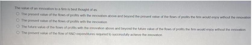 The value of an innovation to a firm is best thought of as.
O The present value of the flows of profits with the innovation above and beyond the present value of the flows of profits the firm would enjoy without the innovation
O The present value of the flows of profits with the innovation
O The future value of the flows of profits with the innovation aboe and beyond the tuture value of the flows of profits the firm would enjoy without the innovation
O The present value of the flow of R&D expenditures required to successfully achieve the innovation
