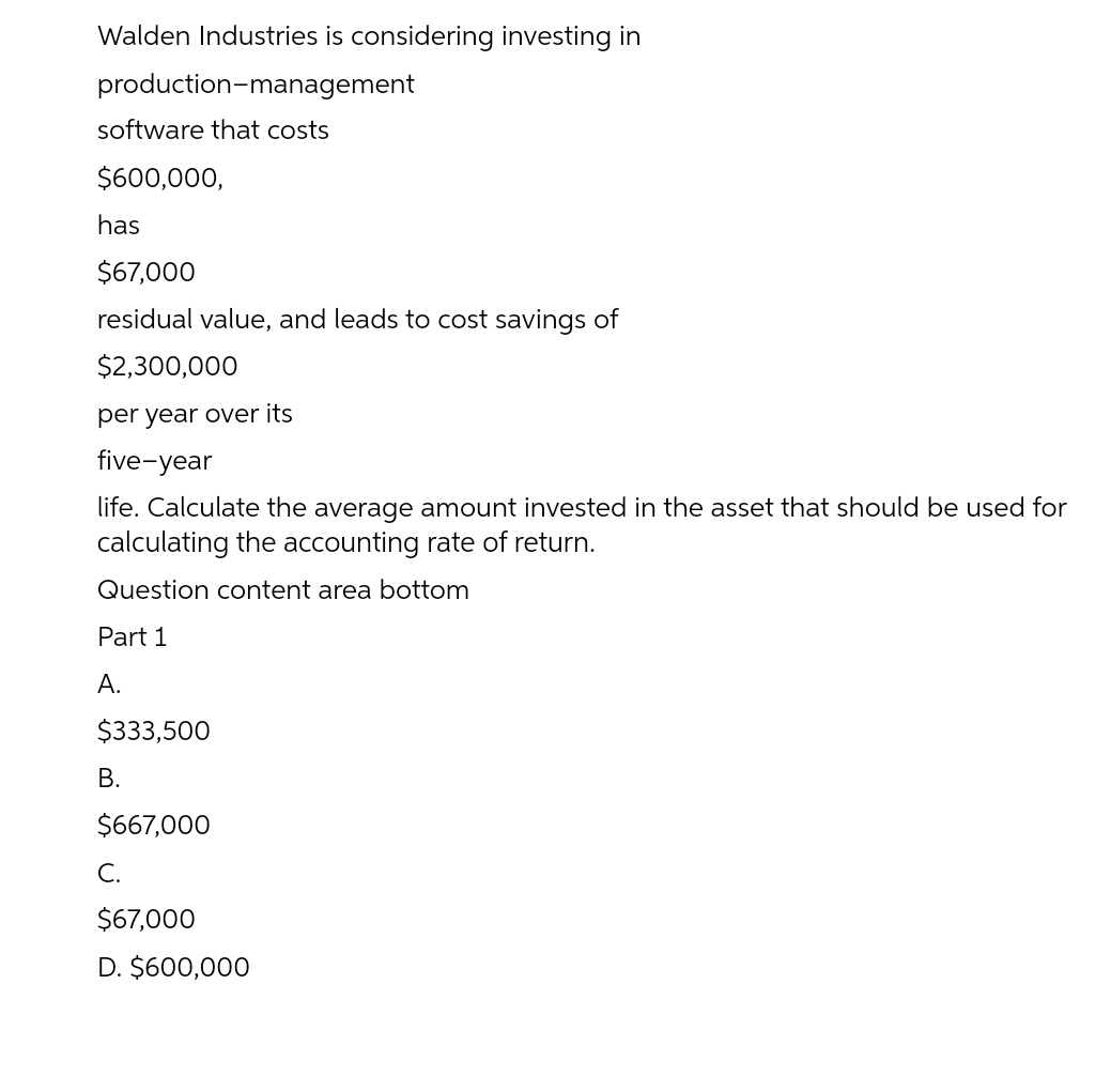 Walden Industries is considering investing in
production-management
software that costs
$600,000,
has
$67,000
residual value, and leads to cost savings of
$2,300,000
per year over its
five-year
life. Calculate the average amount invested in the asset that should be used for
calculating the accounting rate of return.
Question content area bottom
Part 1
A.
$333,500
В.
$667,000
С.
$67,000
D. $600,000
