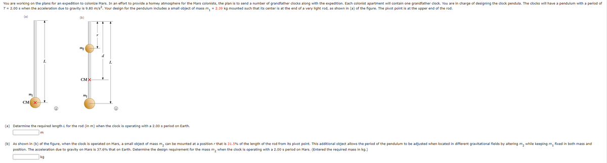 You are working on the plans for an expedition to colonize Mars. In an effort to provide a homey atmosphere for the Mars colonists, the plan is to send a number of grandfather clocks along with the expedition. Each colonist apartment will contain one grandfather clock. You are in charge of designing the clock pendula. The clocks will have a pendulum with a period of
T = 2.00 s when the acceleration due to gravity is 9.80 m/s². Your design for the pendulum includes a small object of mass m₁ = 2.39 kg mounted such that its center is at the end of a very light rod, as shown in (a) of the figure. The pivot point is at the upper end of the rod.
(a)
(b)
m1
CM X-
L
m₂
m
CMX-
m₁
L
(a) Determine the required length L for the rod (in m) when the clock is operating with a 2.00 s period on Earth.
(b) As shown in (b) of the figure, when the clock is operated on Mars, a small object of mass m₂ can be mounted at a position that is 31.5% of the length of the rod from its pivot point. This additional object allows the period of the pendulum to be adjusted when located in different gravitational fields by altering m₂ while keeping m₁ fixed in both mass and
position. The acceleration due to gravity on Mars is 37.6% that on Earth. Determine the design requirement for the mass m₂ when the clock is operating with a 2.00 s period on Mars. (Entered the required mass in kg.)
kg