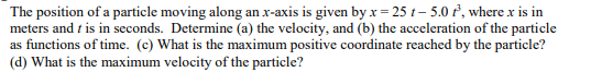 The position of a particle moving along an x-axis is given by x=25 t-5.0 t², where x is in
meters and this in seconds. Determine (a) the velocity, and (b) the acceleration of the particle
as functions of time. (c) What is the maximum positive coordinate reached by the particle?
(d) What is the maximum velocity of the particle?