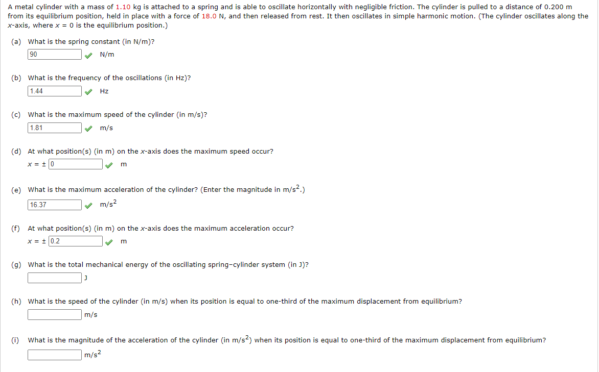 A metal cylinder with a mass of 1.10 kg is attached to a spring and is able to oscillate horizontally with negligible friction. The cylinder is pulled to a distance of 0.200 m
from its equilibrium position, held in place with a force of 18.0 N, and then released from rest. It then oscillates in simple harmonic motion. (The cylinder oscillates along the
x-axis, where x = 0 is the equilibrium position.)
(a) What is the spring constant (in N/m)?
90
N/m
✔
(b) What is the frequency of the oscillations (in Hz)?
1.44
Hz
(c) What is the maximum speed of the cylinder (in m/s)?
1.81
m/s
(d) At what position(s) (in m) on the x-axis does the maximum speed occur?
x = ± 0
m
(e) What is the maximum acceleration of the cylinder? (Enter the magnitude in m/s².)
16.37
m/s²
✔
(f) At what position(s) (in m) on the x-axis does the maximum acceleration occur?
x = ± 0.2
m
(g) What is the total mechanical energy of the oscillating spring-cylinder system (in J)?
J
(h) What is the speed of the cylinder (in m/s) when its position is equal to one-third of the maximum displacement from equilibrium?
m/s
(i) What is the magnitude of the acceleration of the cylinder (in m/s2) when its position is equal to one-third of the maximum displacement from equilibrium?
m/s²