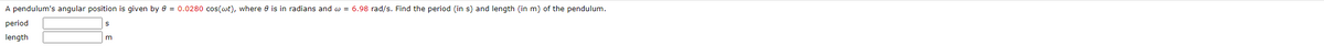 A pendulum's angular position is given by 8 = 0.0280 cos(wt), where is in radians and w = 6.98 rad/s. Find the period (in s) and length (in m) of the pendulum.
period
length
m