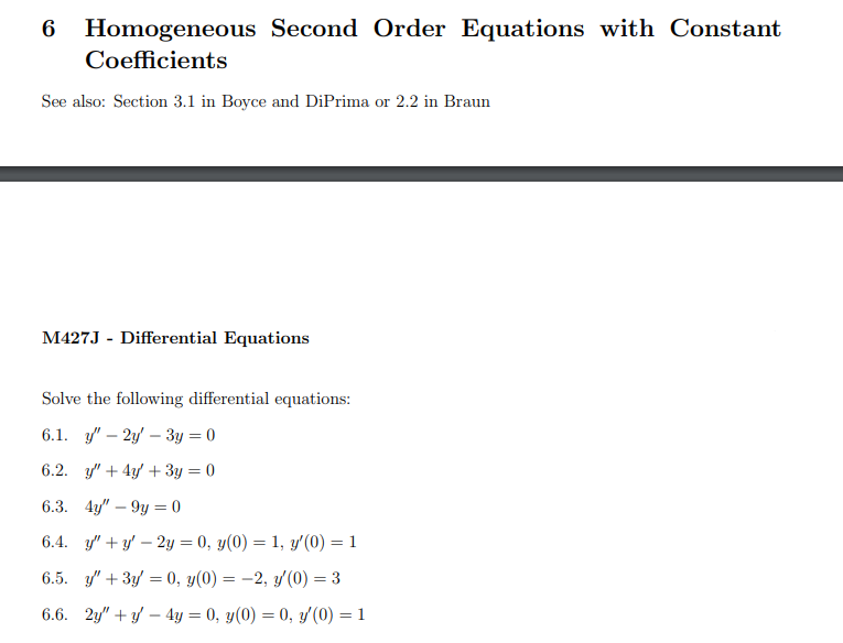 Homogeneous Second Order Equations with Constant
Coefficients
See also: Section 3.1 in Boyce and DiPrima or 2.2 in Braun
M427J - Differential Equations
Solve the following differential equations:
6.1. y" 2y3y = 0
6.2. y'"+ 4y + 3y = 0
6.3. 4y"9y=0
6.4. y"+y' - 2y = 0, y(0) = 1, y'(0) = 1
6.5. y' + 3y = 0, y(0) = -2, y'(0) = 3
6.6. 2y"+y4y = 0, y(0) = 0, y'(0) = 1