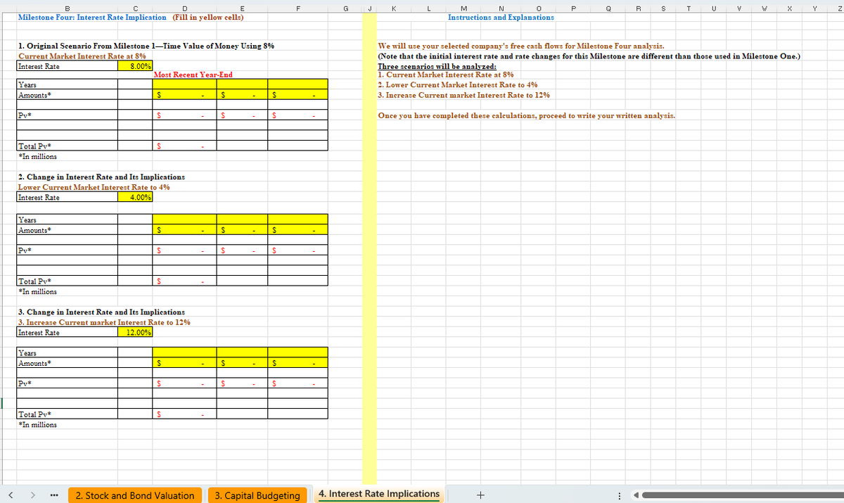 B
C
E
F
G
K
M
N
0
Instructions and Explanations
P
R
T
V
X
Y
Z
Milestone Four: Interest Rate Implication (Fill in yellow cells)
1. Original Scenario From Milestone 1-Time Value of Money Using 8%
Current Market Interest Rate at 8%
Interest Rate
Years
Amounts*
P₁*
Total Pv*
*In millions
8.00%
Most Recent Year-End
$
$
$
S
$
$
$
2. Change in Interest Rate and Its Implications
Lower Current Market Interest Rate to 4%
Interest Rate
Years
Amounts*
Py*
Total Pv*
*In millions
4.00%
$
S
$
$
$
$
$
3. Change in Interest Rate and Its Implications
3. Increase Current market Interest Rate to 12%
Interest Rate
12.00%
Years
Amounts*
Pv*
S
$
$
$
$
$
Total Pv*
$
*In millions
We will use your selected company's free cash flows for Milestone Four analysis.
(Note that the initial interest rate and rate changes for this Milestone are different than those used in Milestone One.)
Three scenarios will be analyzed:
1. Current Market Interest Rate at 8%
2. Lower Current Market Interest Rate to 4%
3. Increase Current market Interest Rate to 12%
Once you have completed these calculations, proceed to write your written analysis.
2. Stock and Bond Valuation 3. Capital Budgeting
4. Interest Rate Implications
+