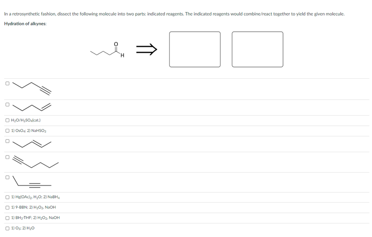 In a retrosynthetic fashion, dissect the following molecule into two parts: indicated reagents. The indicated reagents would combine/react together to yield the given molecule.
Hydration of alkynes:
O H20/H2SO4(cat.)
O 1) OsO4; 2) NaHSO3
O 1) Hg(OAc)2, H2O; 2) NABH4
O 1) 9-BBN; 2) H2O2, NaOH
O 1) BH3-THF; 2) H2O2, NAOH
O 1) O3; 2) H20
