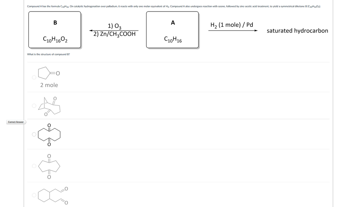 Compound A has the formula C10H16- On catalytic hydrogenation over palladium, it reacts with only one molar equivalent of H2. Compound A also undergoes reaction with ozone, followed by zinc-acetic acid treatment, to yield a symmetrical diketone B (C10H1602).
В
A
H2 (1 mole) / Pd
1) O3
2) Zn/CH3COOH
saturated hydrocarbon
C10H1602
C10H16
What is the structure of compound B?
2 mole
Correct Answer
