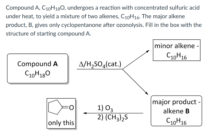 Compound A, C10H180, undergoes a reaction with concentrated sulfuric acid
under heat, to yield a mixture of two alkenes, C10H16. The major alkene
product, B, gives only cyclopentanone after ozonolysis. Fill in the box with the
structure of starting compound A.
minor alkene -
C10H16
Compound A
A/H,SO,(cat.)
C10H180
major product -
1) O3
2) (CH3)2S
alkene B
only this
C10H16
