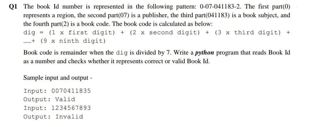 Q1 The book Id number is represented in the following pattern: 0-07-041183-2. The first part(0)
represents a region, the second part(07) is a publisher, the third part(041183) is a book subject, and
the fourth part(2) is a book code. The book code is calculated as below:
dig = (1 x first digit) + (2 x second digit) + (3 x third digit) +
+(9 x ninth digit)
Book code is remainder when the dig is divided by 7. Write a python program that reads Book Id
as a number and checks whether it represents correct or valid Book Id.
Sample input and output -
Input: 0070411835
Output: Valid
Input: 1234567893
Output: Invalid