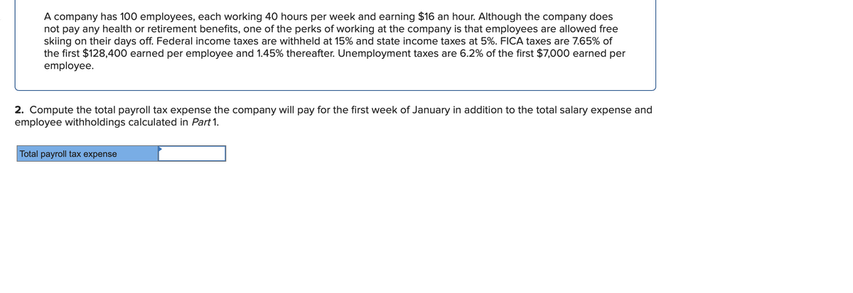 A company has 100 employees, each working 40 hours per week and earning $16 an hour. Although the company does
not pay any health or retirement benefits, one of the perks of working at the company is that employees are allowed free
skiing on their days off. Federal income taxes are withheld at 15% and state income taxes at 5%. FICA taxes are 7.65% of
the first $128,400 earned per employee and 1.45% thereafter. Unemployment taxes are 6.2% of the first $7,000 earned per
employee.
2. Compute the total payroll tax expense the company will pay for the first week of January in addition to the total salary expense and
employee withholdings calculated in Part 1.
Total payroll tax expense
