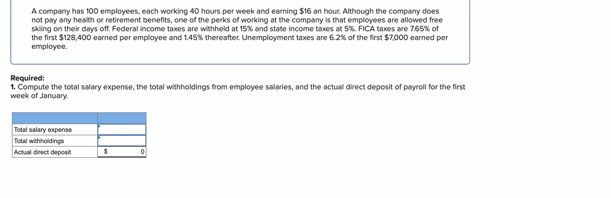 A company has 100 employees, each working 40 hours per week and earning $16 an hour. Although the company does
not pay any health or retirement benefits, one of the perks of working at the company is that employees are allowed free
skiing on their days off. Federal income taxes are withheld at 15% and state income taxes at 5%. FICA taxes are 7.65% of
the first $128,400 earned per employee and 1.45% thereafter. Unemployment taxes are 6.2% of the first $7,000 earned per
employee.
Required:
1. Compute the total salary expense, the total withholdings from employee salaries, and the actual direct deposit of payroll for the first
week of January.
Total salary expense
Total withholdings
Actual direct deposit
