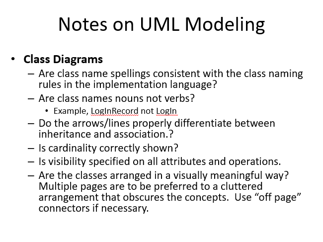 Notes on UML Modeling
Class Diagrams
- Are class name spellings consistent with the class naming
rules in the implementation language?
- Are class names nouns not verbs?
• Example, LoglnRecord not Login
- Do the arrows/lines properly differentiate between
inheritance and association.?
- Is cardinality correctly shown?
- Is visibility specified on all attributes and operations.
- Are the classes arranged in a visually meaningful way?
Multiple pages are to be preferred to a cluttered
arrangement that obscures the concepts. Use "off page"
connectors if necessary.

