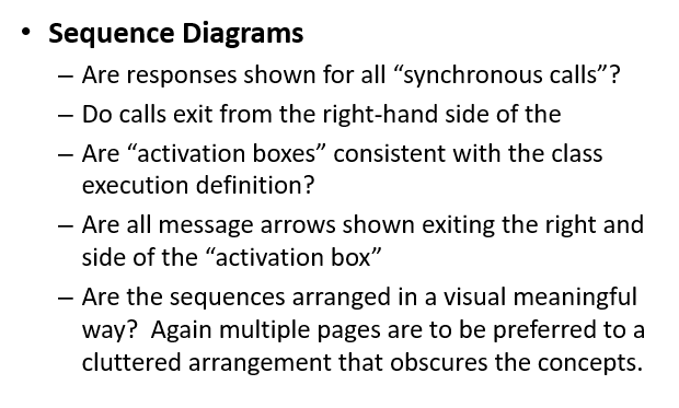 Sequence Diagrams
- Are responses shown for all "synchronous calls"?
- Do calls exit from the right-hand side of the
- Are "activation boxes" consistent with the class
-
execution definition?
- Are all message arrows shown exiting the right and
side of the "activation box"
- Are the sequences arranged in a visual meaningful
way? Again multiple pages are to be preferred to a
cluttered arrangement that obscures the concepts.
