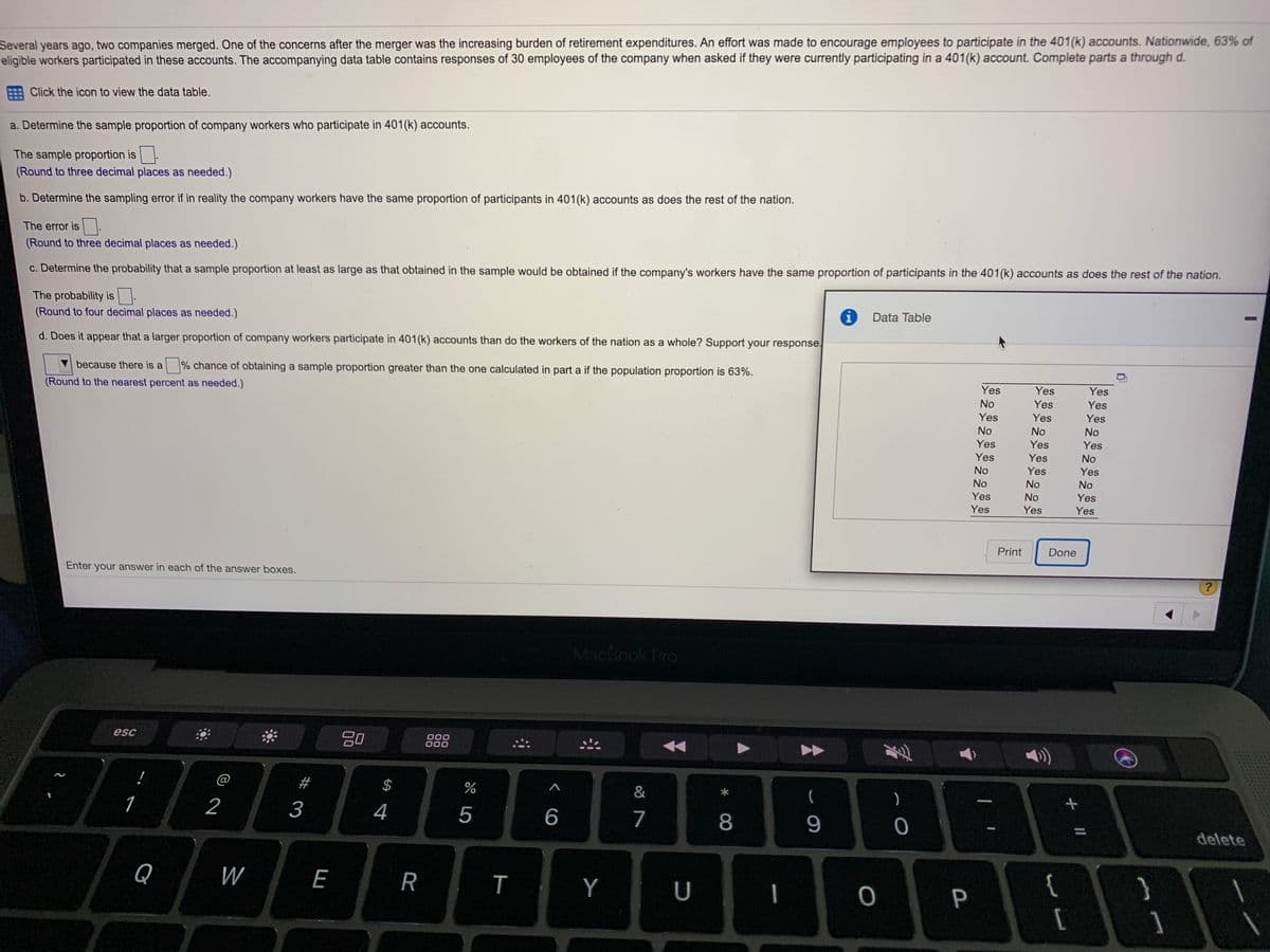 Several years ago, two companies merged. One of the concerns after the merger was the increasing burden of retirement expenditures. An effort was made to encourage employees to participate in the 401(k) accounts. Nationwide, 63% of
eligible workers participated in these accounts. The accompanying data table contains responses of 30 employees of the company when asked if they were currently participating in a 401(k) account. Complete parts a through d.
Click the icon to view the data table.
a. Determine the sample proportion of company workers who participate in 401(k) accounts.
The sample proportion is.
(Round to three decimal places as needed.)
b. Determine the sampling error if in reality the company workers have the same proportion of participants in 401(k) accounts as does the rest of the nation.
The error is
(Round to three decimal places as needed.)
c. Determine the probability that a sample proportion at least as large as that obtained in the sample would be obtained if the company's workers have the same proportion of participants in the 401(k) accounts as does the rest of the nation.
The probability is
(Round to four decimal places as needed.)
Data Table
d. Does it appear that a larger proportion of company workers participate in 401(k) accounts than do the workers of the nation as a whole? Support your response.
because there is a
% chance of obtaining a sample proportion greater than the one calculated in part a if the population proportion is 63%.
Yes
Yes
Yes
(Round to the nearest percent as needed.)
No
Yes
Yes
Yes
Yes
Yes
No
No
No
Yes
Yes
Yes
Yes
Yes
No
No
Yes
Yes
No
No
No
Yes
No
Yes
Yes
Yes
Yes
Print
Done
Enter your answer in each of the answer boxes.
MacBook Pro
80
000
000
esc
@
#
2$
&
(
)
1
2
3
4
5
6
7
8
9
delete
Q
W
E
R
Y
U
{
}
P
[
T
