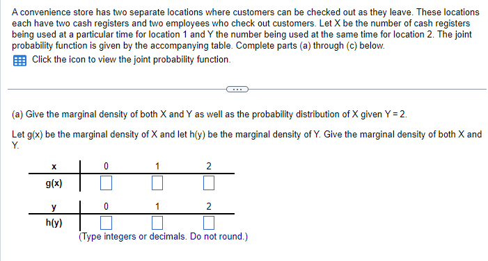 A convenience store has two separate locations where customers can be checked out as they leave. These locations
each have two cash registers and two employees who check out customers. Let X be the number of cash registers
being used at a particular time for location 1 and Y the number being used at the same time for location 2. The joint
probability function is given by the accompanying table. Complete parts (a) through (c) below.
Click the icon to view the joint probability function.
(a) Give the marginal density of both X and Y as well as the probability distribution of X given Y = 2.
Let g(x) be the marginal density of X and let h(y) be the marginal density of Y. Give the marginal density of both X and
Y.
x
0
1
2
g(x)
y
h(y)
2
(Type integers or decimals. Do not round.)