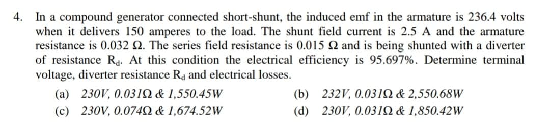 4. In a compound generator connected short-shunt, the induced emf in the armature is 236.4 volts
when it delivers 150 amperes to the load. The shunt field current is 2.5 A and the armature
resistance is 0.032 2. The series field resistance is 0.015 N and is being shunted with a diverter
of resistance Ra. At this condition the electrical efficiency is 95.697%. Determine terminal
voltage, diverter resistance Ra and electrical losses.
(a) 230V, 0.031N & 1,550.45W
(b) 232V, 0.031Q & 2,550.68W
(c) 230V, 0.074N & 1,674.52W
(d) 230V, 0.031Q & 1,850.42W
