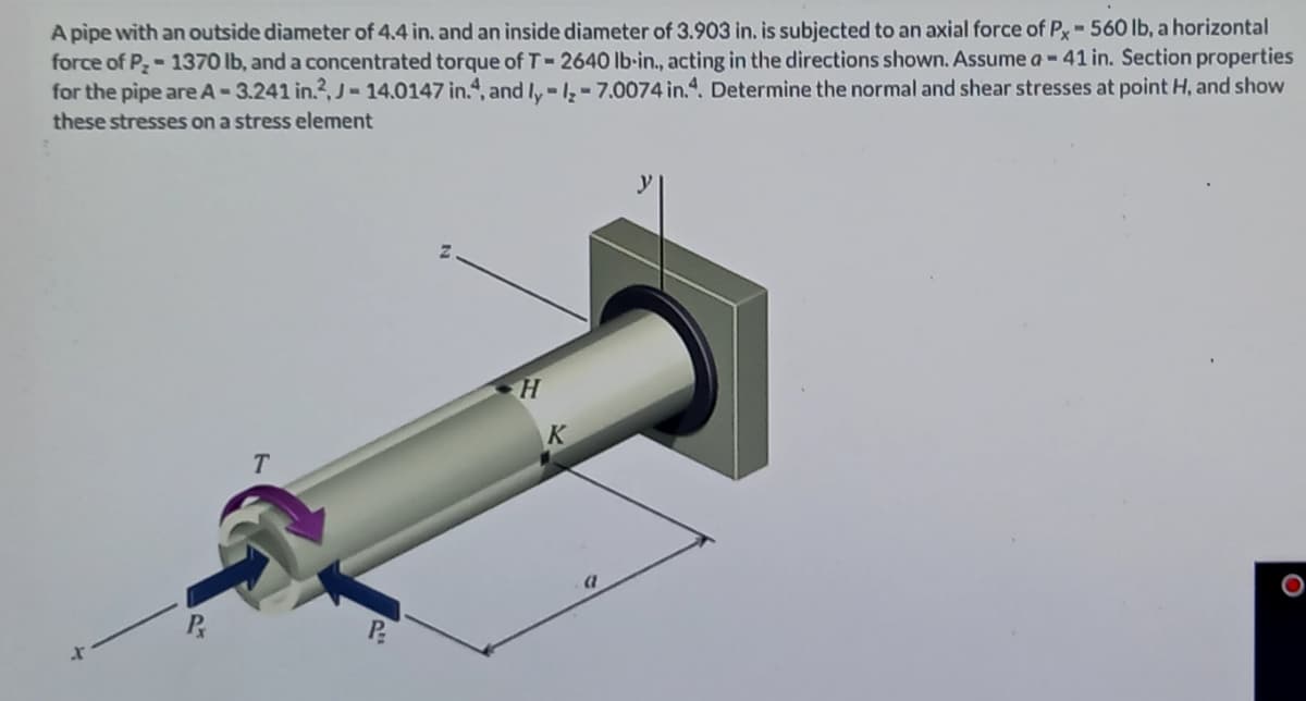 A pipe with an outside diameter of 4.4 in. and an inside diameter of 3.903 in. is subjected to an axial force of P-560 lb, a horizontal
force of P-1370 lb, and a concentrated torque of T-2640 lb-in., acting in the directions shown. Assume a-41 in. Section properties
for the pipe are A-3.241 in.?, J-14.0147 in.“, and ly-l, - 7.0074 in.4. Determine the normal and shear stresses at point H, and show
these stresses on a stress element
K
T.
