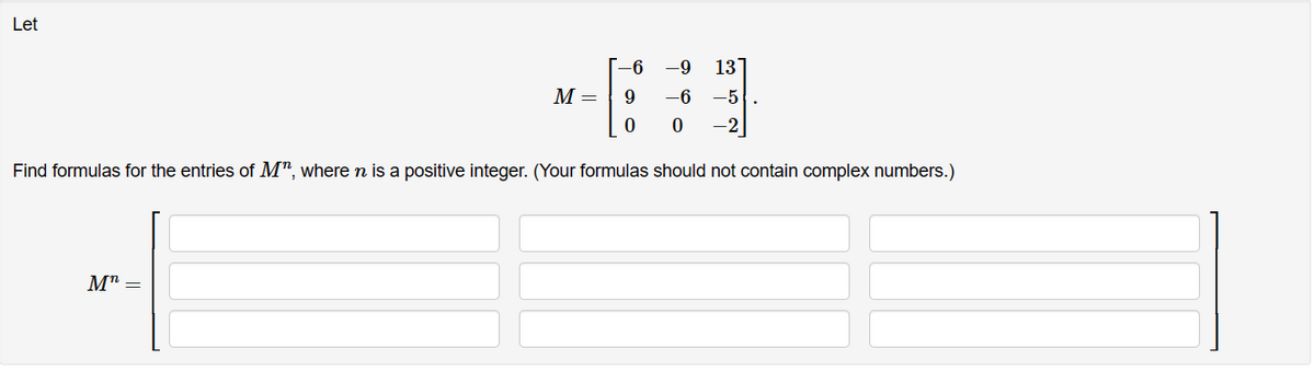 Let
-6
-9 13
M =
9
-6-5
0
0
-2
Find formulas for the entries of Mn, where n is a positive integer. (Your formulas should not contain complex numbers.)
Mn