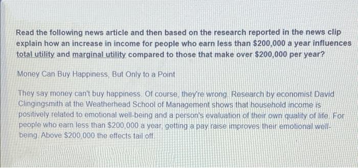 Read the following news article and then based on the research reported in the news clip
explain how an increase in income for people who earn less than $200,000 a year influences
total utility and marginal utility compared to those that make over $200,000 per year?
Money Can Buy Happiness, But Only to a Point
They say money can't buy happiness. Of course, they're wrong. Research by economist David
Clingingsmith at the Weatherhead School of Management shows that household income is
positively related to emotional well-being and a person's evaluation of their own quality of life For
people who earn less than $200,000 a year, getting a pay raise improves their emotional wellA
being Above $200,000 the effects tail off.
