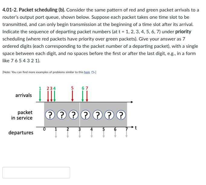 4.01-2. Packet scheduling (b). Consider the same pattern of red and green packet arrivals to a
router's output port queue, shown below. Suppose each packet takes one time slot to be
transmitted, and can only begin transmission at the beginning of a time slot after its arrival.
Indicate the sequence of departing packet numbers (at t = 1, 2, 3, 4, 5, 6, 7) under priority
scheduling (where red packets have priority over green packets). Give your answer as 7
ordered digits (each corresponding to the packet number of a departing packet), with a single
space between each digit, and no spaces before the first or after the last digit, e.g., in a form
like 7 6 5 4 3 2 1).
[Note: You can find more examples of problems similar to this here B.)
arrivals
packet
in service
departures
1 234
0
1
5
???????
IN
67
3
4 5 6